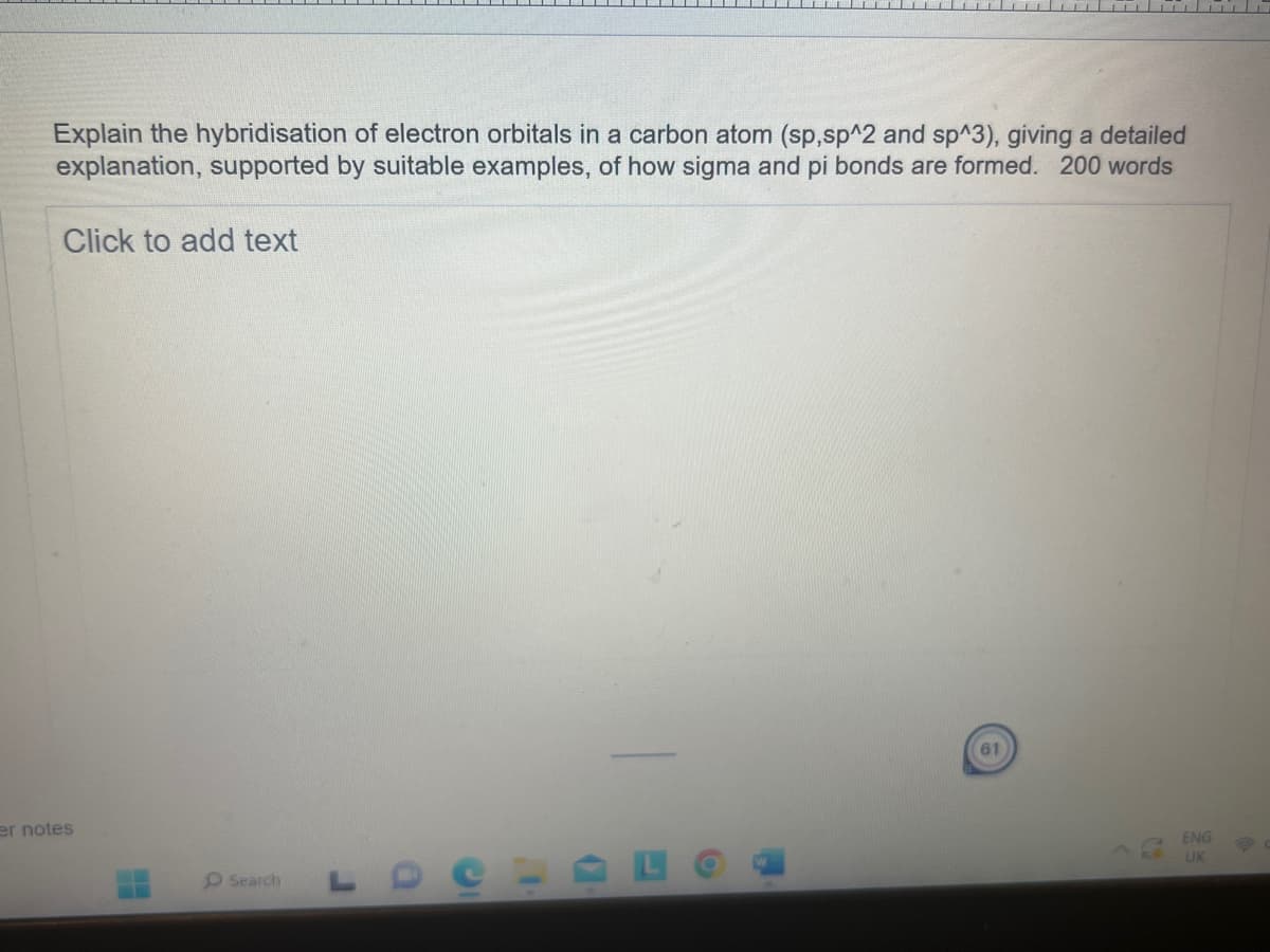 Explain the hybridisation of electron orbitals in a carbon atom (sp,sp^2 and sp^3), giving a detailed
explanation, supported by suitable examples, of how sigma and pi bonds are formed. 200 words
Click to add text
er notes
Search
a
61
ENG
UK