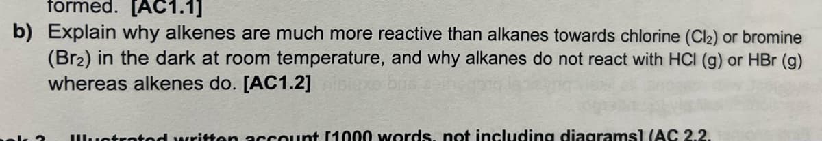 formed. [AC1.1]
b) Explain why alkenes are much more reactive than alkanes towards chlorine (Cl₂) or bromine
(Br₂) in the dark at room temperature, and why alkanes do not react with HCI (g) or HBr (g)
whereas alkenes do. [AC1.2]
Illustrated written account [1000 words, not including diagrams] (AC 2.2.