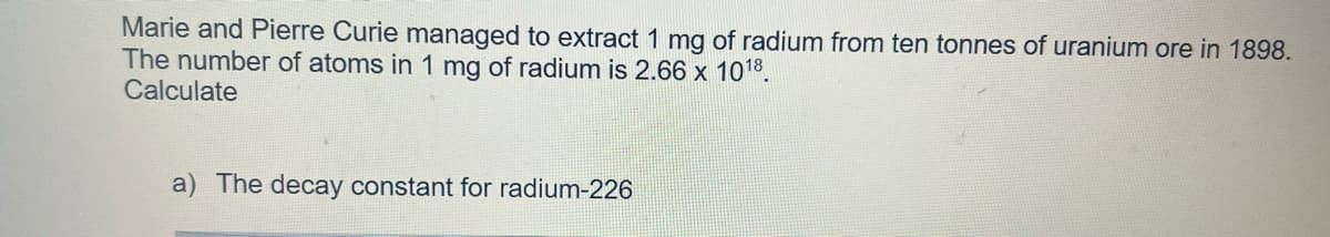 Marie and Pierre Curie managed to extract 1 mg of radium from ten tonnes of uranium ore in 1898.
The number of atoms in 1 mg of radium is 2.66 x 10¹8.
Calculate
a) The decay constant for radium-226