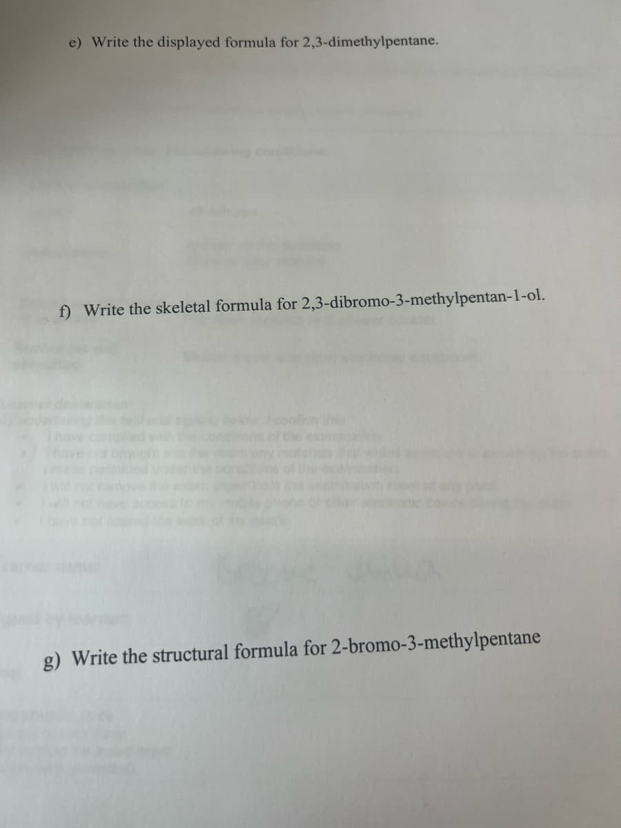 e) Write the displayed formula for 2,3-dimethylpentane.
f) Write the skeletal formula for 2,3-dibromo-3-methylpentan-1-ol.
the
g) Write the structural formula for 2-bromo-3-methylpentane