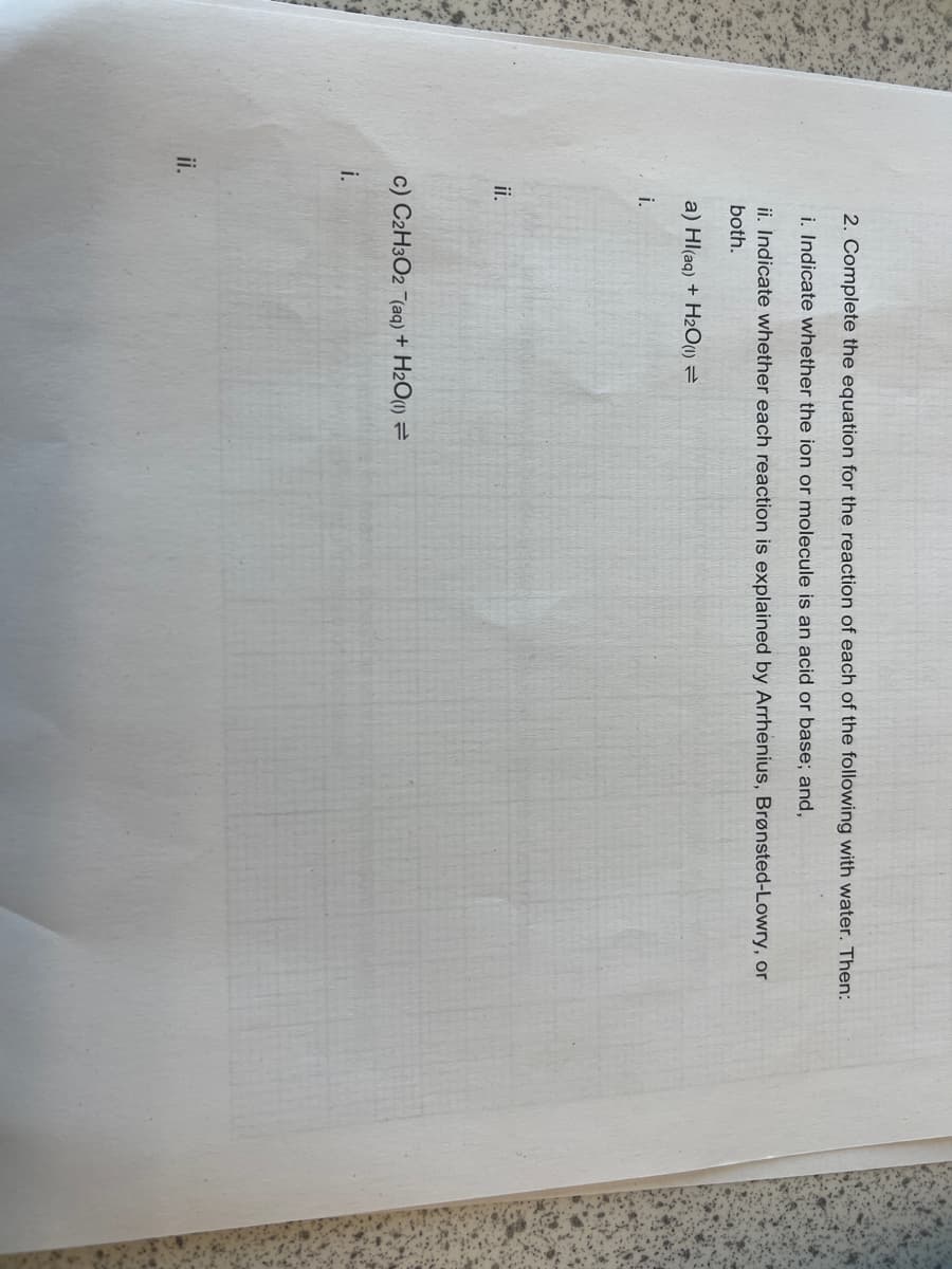 ii.
2. Complete the equation for the reaction of each of the following with water. Then:
i. Indicate whether the ion or molecule is an acid or base; and,
ii. Indicate whether each reaction is explained by Arrhenius, Brønsted-Lowry, or
both.
a) Hl(aq) + H2O(1) =
i.
ii.
c) C2H3O2 (aq) + H₂O(1) =
i.
