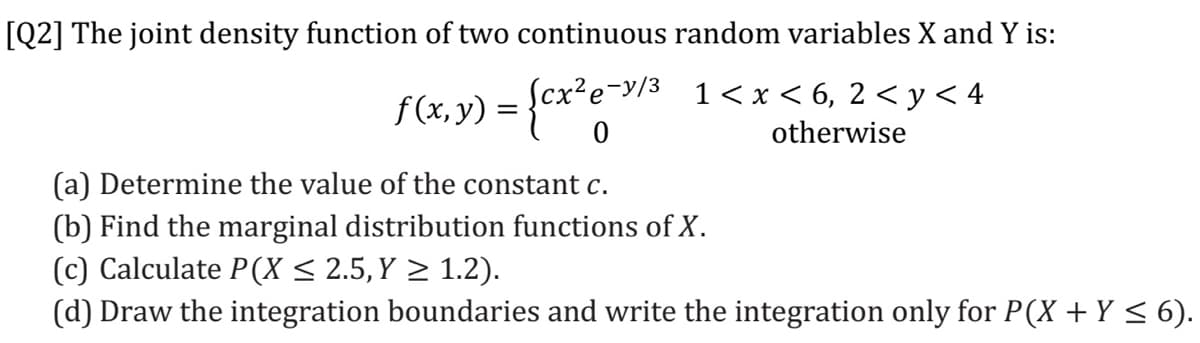 [Q2] The joint density function of two continuous random variables X and Y is:
Scx?e-y/3
1 < x < 6, 2 < y< 4
otherwise
(a) Determine the value of the constant c.
(b) Find the marginal distribution functions of X.
(c) Calculate P(X < 2.5, Y > 1.2).
(d) Draw the integration boundaries and write the integration only for P(X + Y < 6).
