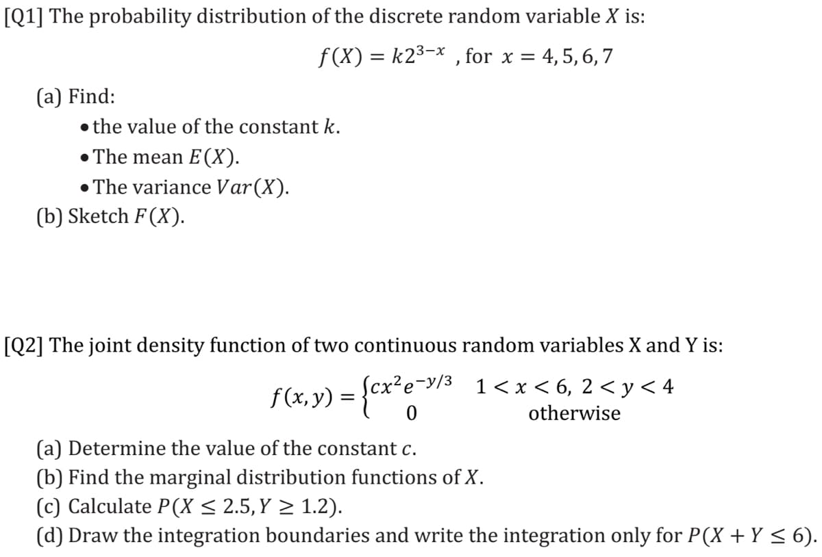 [Q1] The probability distribution of the discrete random variable X is:
f (X) = k2³-x , for x = 4,5, 6, 7
%3D
(а) Find:
• the value of the constant k.
• The mean E(X).
• The variance Var(X).
(b) Sketch F(X).
[Q2] The joint density function of two continuous random variables X and Y is:
f(x, y) = {cx'e-/3 1<x<6, 2<y< 4
otherwise
(a) Determine the value of the constant c.
(b) Find the marginal distribution functions of X.
(c) Calculate P(X < 2.5, Y > 1.2).
(d) Draw the integration boundaries and write the integration only for P(X + Y < 6).
