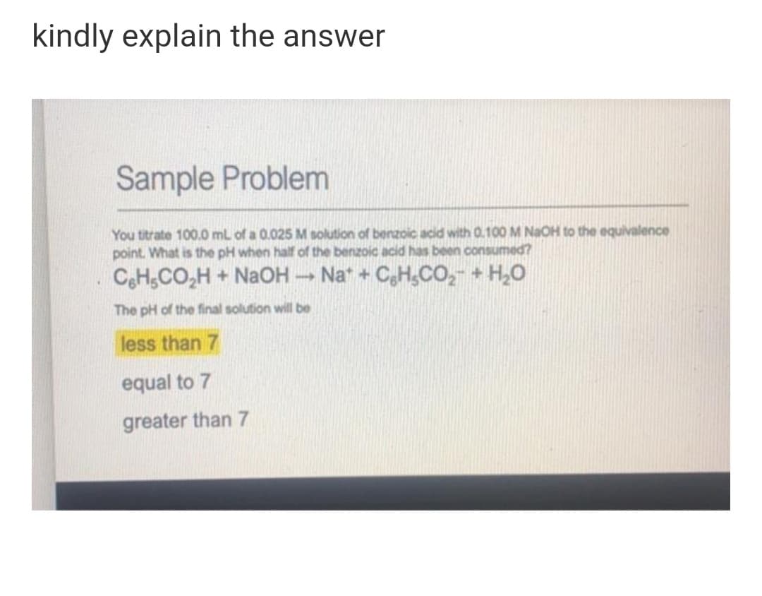 kindly explain the answer
Sample Problem
You titrate 100.0 mL of a 0.025 M solution of benzoic acid with 0.100 M NaOH to the equivalence
point. What is the pH when half of the benzoic acid has been consumed?
CeHsCO,H + NaOH Na* + CgH,CO,- + H,0
The pH of the final solution will be
less than 7
equal to 7
greater than 7
