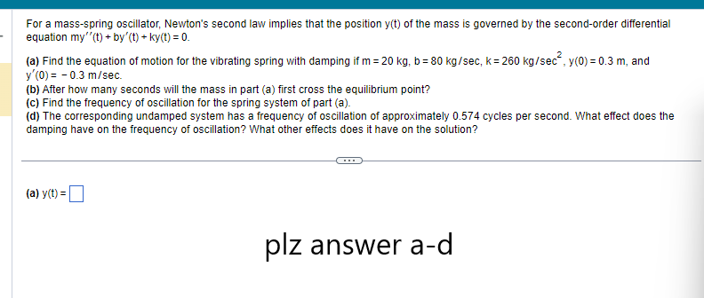 For a mass-spring oscillator, Newton's second law implies that the position y(t) of the mass is governed by the second-order differential
equation my''(t) +by' (t) + ky(t) = 0.
(a) Find the equation of motion for the vibrating spring with damping if m= 20 kg, b = 80 kg/sec, k = 260 kg/sec², y(0) = 0.3 m, and
y'(0) = -0.3 m/sec.
(b) After how many seconds will the mass in part (a) first cross the equilibrium point?
(c) Find the frequency of oscillation for the spring system of part (a).
(d) The corresponding undamped system has a frequency of oscillation of approximately 0.574 cycles per second. What effect does the
damping have on the frequency of oscillation? What other effects does it have on the solution?
(a) y(t) =
plz answer a-d