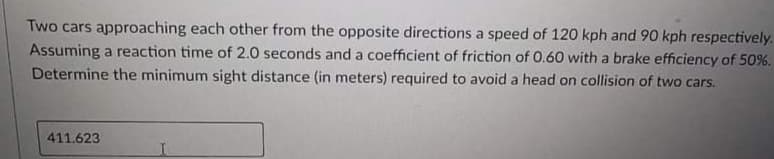 Two cars approaching each other from the opposite directions a speed of 120 kph and 90 kph respectively.
Assuming a reaction time of 2.0 seconds and a coefficient of friction of 0.60 with a brake efficiency of 50%.
Determine the minimum sight distance (in meters) required to avoid a head on collision of two cars.
411.623