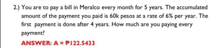 2.) You are to pay a bill in Meralco every month for 5 years. The accumulated
amount of the payment you paid is 60k pesos at a rate of 6% per year. The
first payment is done after 4 years. How much are you paying every
payment?
ANSWER: A = P122.5433