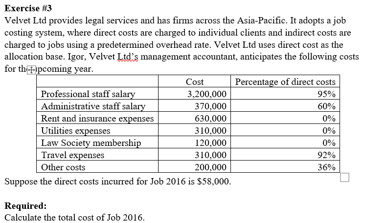 Exercise #3
Velvet Ltd provides legal services and has firms across the Asia-Pacific. It adopts a job
costing system, where direct costs are charged to individual clients and indirect costs are
charged to jobs using a predetermined overhead rate. Velvet Ltd uses direct cost as the
allocation base. Igor, Velvet Ltd's management accountant, anticipates the following costs
for thipcoming year.
Cost
3,200,000
370,000
630,000
310,000
120,000
310,000
200,000
Suppose the direct costs incurred for Job 2016 is $58,000.
Professional staff salary
Administrative staff salary
Rent and insurance expenses
Utilities expenses
Law Society membership
Travel expenses
Other costs
Required:
Calculate the total cost of Job 2016.
Percentage of direct costs
95%
60%
0%
0%
0%
92%
36%