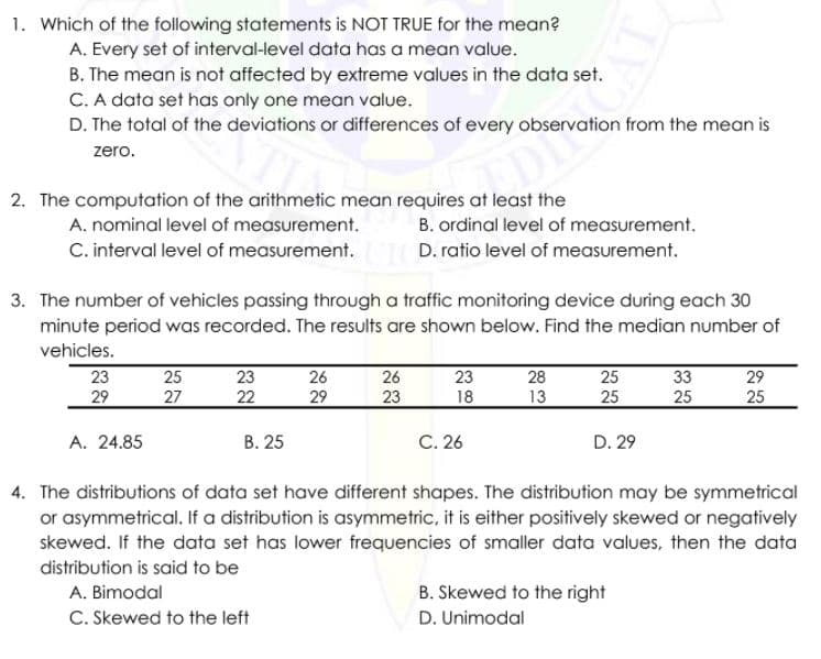 1. Which of the following statements is NOT TRUE for the mean?
A. Every set of interval-level data has a mean value.
B. The mean is not affected by extreme values in the data set.
C. A data set has only one mean value.
D. The total of the deviations or differences of every observation from the mean is
zero.
2. The computation of the arithmetic mean requires at least the
A. nominal level of measurement.
B. ordinal level of measurement.
C. interval level of measurement.
D. ratio level of measurement.
3. The number of vehicles passing through a traffic monitoring device during each 30
minute period was recorded. The results are shown below. Find the median number of
vehicles.
28
23
29
25
26
23
23
22
26
25
33
29
27
29
23
18
13
25
25
25
A. 24.85
В. 25
C. 26
D. 29
4. The distributions of data set have different shapes. The distribution may be symmetrical
or asymmetrical. If a distribution is asymmetric, it is either positively skewed or negatively
skewed. If the data set has lower frequencies of smaller data values, then the data
distribution is said to be
A. Bimodal
B. Skewed to the right
C. Skewed to the left
D. Unimodal
