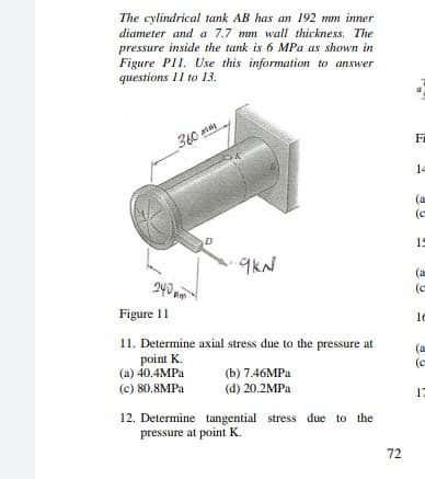 The cylindrical tank AB has an 192 mm inner
diameter and a 7.7 mm wall thickness. The
pressure inside the tank is 6 MPa as shown in
Figure P11. Use this information to answer
questions 11 to 13.
Fi
_360
14
(a
(e
D
19
9kN
240 m
(a
(c
Figure I1
le
11. Determine axial stress due to the pressure at
point K.
(a) 40.4MPA
(c) 80.8MPA
(a
(e
(b) 7.46MPA
(d) 20.2MPA
12. Determine tangential stress due to the
pressure at point K.
72
