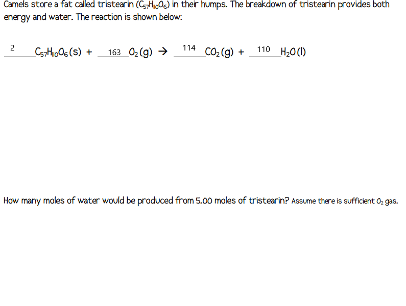 Camels store a fat called tristearin (C57H₁006) in their humps. The breakdown of tristearin provides both
energy and water. The reaction is shown below:
2
C57H1006(S) + 163_0₂(g) →
114
_CO₂(g) +
110 H₂O(l)
How many moles of water would be produced from 5.00 moles of tristearin? Assume there is sufficient O₂ gas.