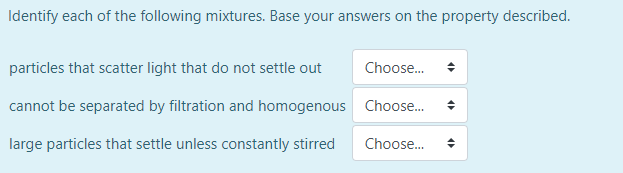 Identify each of the following mixtures. Base your answers on the property described.
particles that scatter light that do not settle out
Choose.
cannot be separated by filtration and homogenous Choose.
large particles that settle unless constantly stirred
Choose.
