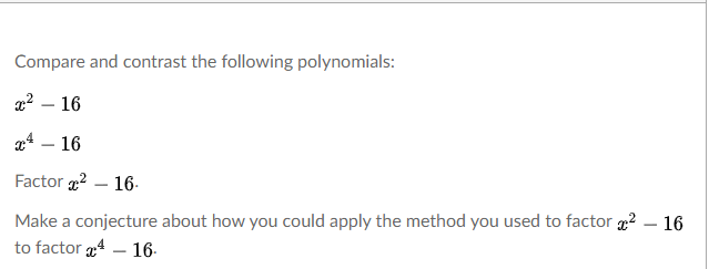 Compare and contrast the following polynomials:
22 – 16
24 – 16
Factor 2 – 16-
Make a conjecture about how you could apply the method you used to factor 2 – 16
to factor 4 – 16-
