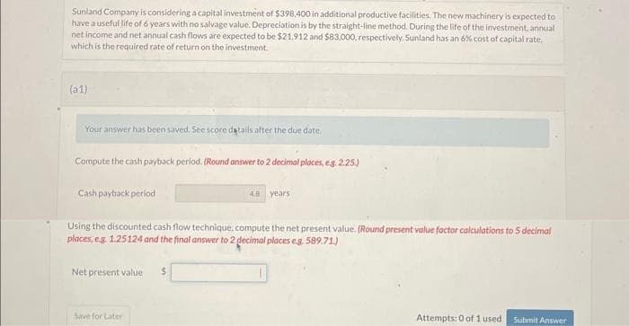 Sunland Company is considering a capital investment of $398,400 in additional productive facilities. The new machinery is expected to
have a useful life of 6 years with no salvage value. Depreciation is by the straight-line method. During the life of the investment, annuali
net income and net annual cash flows are expected to be $21,912 and $83.000, respectively. Sunland has an 6% cost of capital rate.
which is the required rate of return on the investment.
(a1)
Your answer has been saved. See score details after the due date.
Compute the cash payback period. (Round answer to 2 decimal places, e.g. 2.25.)
Cash payback period
Using the discounted cash flow technique, compute the net present value. (Round present value factor calculations to 5 decimal
places, e.g. 1.25124 and the final answer to 2 decimal places eg. 589.71.)
Net present value
48 years
Save for Later
Attempts: 0 of 1 used
Submit Answer
