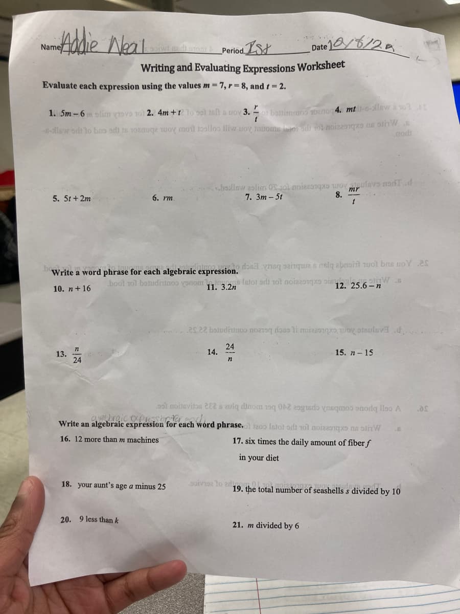 Addie Neal
Name
Evaluate each expression using the values m = 7, r=8, and t = 2.
5. 5t+2m
1. 5m-6mm slimm grove 101 2. 4m +1 10 sot talt a woy 3.of battimraos 1oznog 4. mti-s-lew 1014
--llow ont to bas od to me to mot toallos lliw woy innoms for on) tot nois
soit ged: stom&Period 1st
Writing and Evaluating Expressions Worksheet
13.
24
6. rm.
Write a word phrase for each algebraic expression. do
boot tot betudinios vonom
10. n+16
11. 3.2n
20. 9 less than k
18. your aunt's age a minus 25
s.bollow aslim OS 101 noieziqxo ovlevo nodTd
7. 3m - 5t
mr
t
Date 1/6/2
14.
n
ēs 2? bomndirimos nograq tosa e ποίεέστηκε τον οἰεπεν
24
15. n-15
sainques nata ebashit wot bas voy es
Istor od 101 noizzoqo oi
stiW
12. 25.6-n
8.
ss1 noitevitos 282 is zulq dinom 19q 02 m de la A
gebraic express onter each
Write an algebraic expression for each word phrase.of 1200 tot at 10 mois
16. 12 more than m machines
17. six times the daily amount of fiber f
in your diet
soivise to edino
nod
21. m divided by 6
19. the total number of seashells s divided by 10
.as