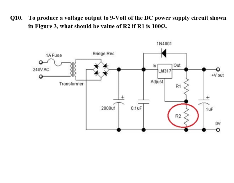 Q10. To produce a voltage output to 9-Volt of the DC power supply circuit shown
in Figure 3, what should be value of R2 if R1 is 1002.
1N4001
1A Fuse
Bridge Rec.
In
Out
240V AC
LM317
+V out
Transformer
Adjust
R1
2000uf
0.1uF
1uF
R2
OV
