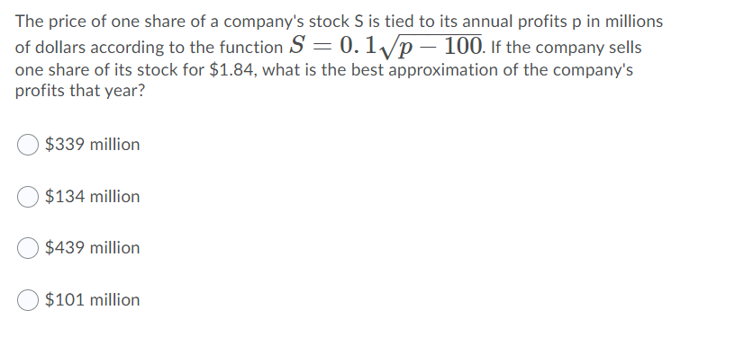 The price of one share of a company's stock S is tied to its annual profits p in millions
of dollars according to the function S = 0.1/p – 100. If the company sells
one share of its stock for $1.84, what is the best approximation of the company's
profits that year?
$339 million
$134 million
$439 million
$101 million
