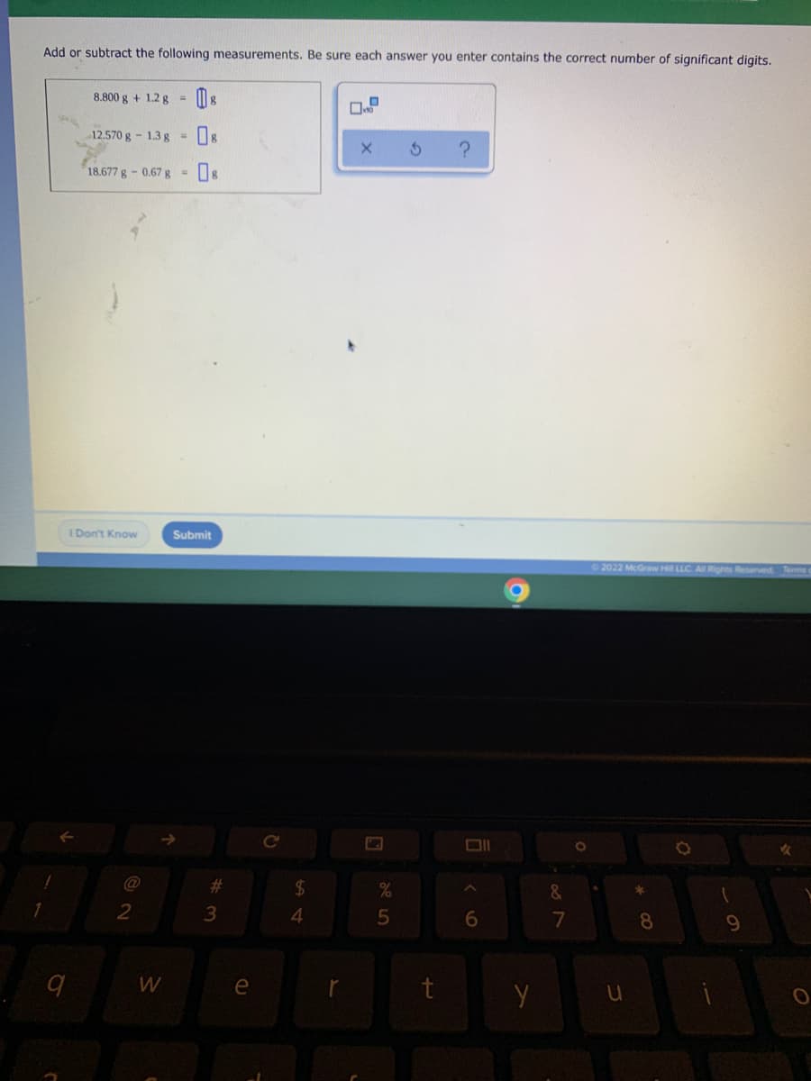 Add or subtract the following measurements. Be sure each answer you enter contains the correct number of significant digits.
8.800 g + 1.2 g =
12.570 g- 1.3 g =
18.677 g-0.67 g
I Don't Know
Submit
2022 McGraw Hi LLC. A Rights Reserved
Ce
@
23
24
&
3
4.
6
8.
e
