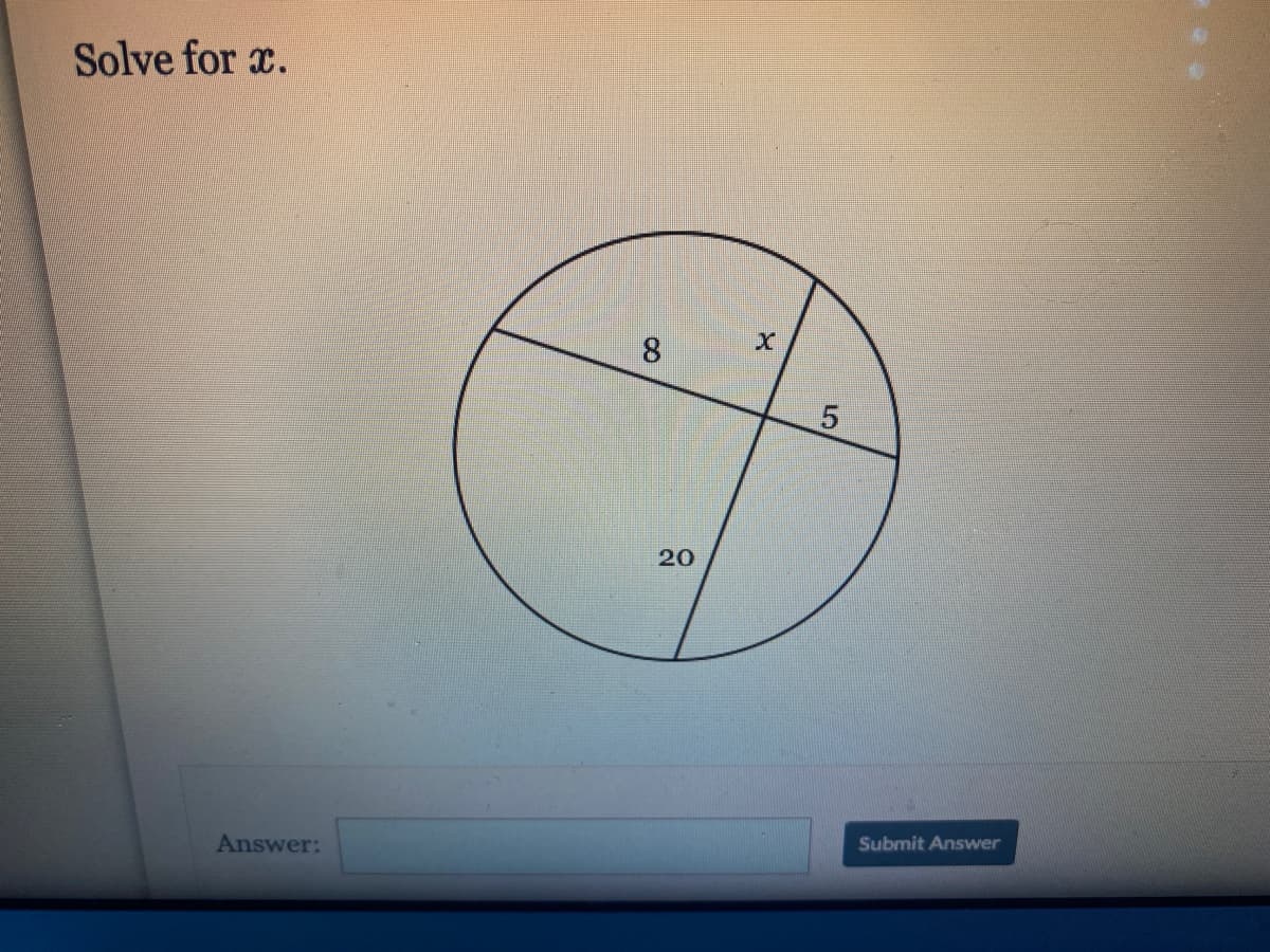 Solve for \( x \).

[Image Description]
The image contains a circle with two chords intersecting inside it. The intersection forms two line segments which divide each chord into two parts. The parts of the chords are labeled as follows:
- One chord is divided into segments labeled 8 and \( x \).
- The other chord is divided into segments labeled 5 and 20.

[Detailed Explanation]
This diagram represents a classic problem involving intersecting chords in a circle. According to the intersecting chords theorem, when two chords intersect, the products of the lengths of the segments of each chord are equal. That is, if two chords intersect at a point, forming four segments \( a \), \( b \), \( c \), and \( d \), then \( a \times b = c \times d \).

In this specific example:
- The first chord is divided into segments of length 8 and \( x \).
- The second chord is divided into segments of length 5 and 20.

The equation according to the intersecting chords theorem is:
\[ 8 \times x = 5 \times 20 \]

Simplifying the right-hand side:
\[ 8x = 100 \]

Solving for \( x \):
\[ x = \frac{100}{8} \]
\[ x = 12.5 \]

Answer: \( x \)

[Answer Input Box]
Answer: [____________]

Submit Answer