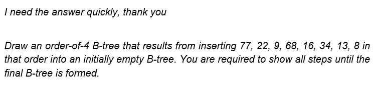 I need the answer quickly, thank you
Draw an order-of-4 B-tree that results from inserting 77, 22, 9, 68, 16, 34, 13, 8 in
that order into an initially empty B-tree. You are required to show all steps until the
final B-tree is formed.
