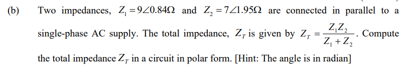 (b)
Two impedances, Z, =920.842 and Z, =7Z1.952 are connected in parallel to a
Z,z,
-. Compute
Z, + Z,
single-phase AC supply. The total impedance, Z, is given by Z, =
the total impedance Z, in a circuit in polar form. [Hint: The angle is in radian]
