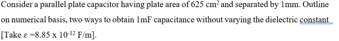 Consider a parallel plate capacitor having plate area of 625 cm² and separated by 1mm. Outline
on numerical basis, two ways to obtain 1mF capacitance without varying the dielectric constant
[Take ɛ =8.85 x 10-12 F/m].
