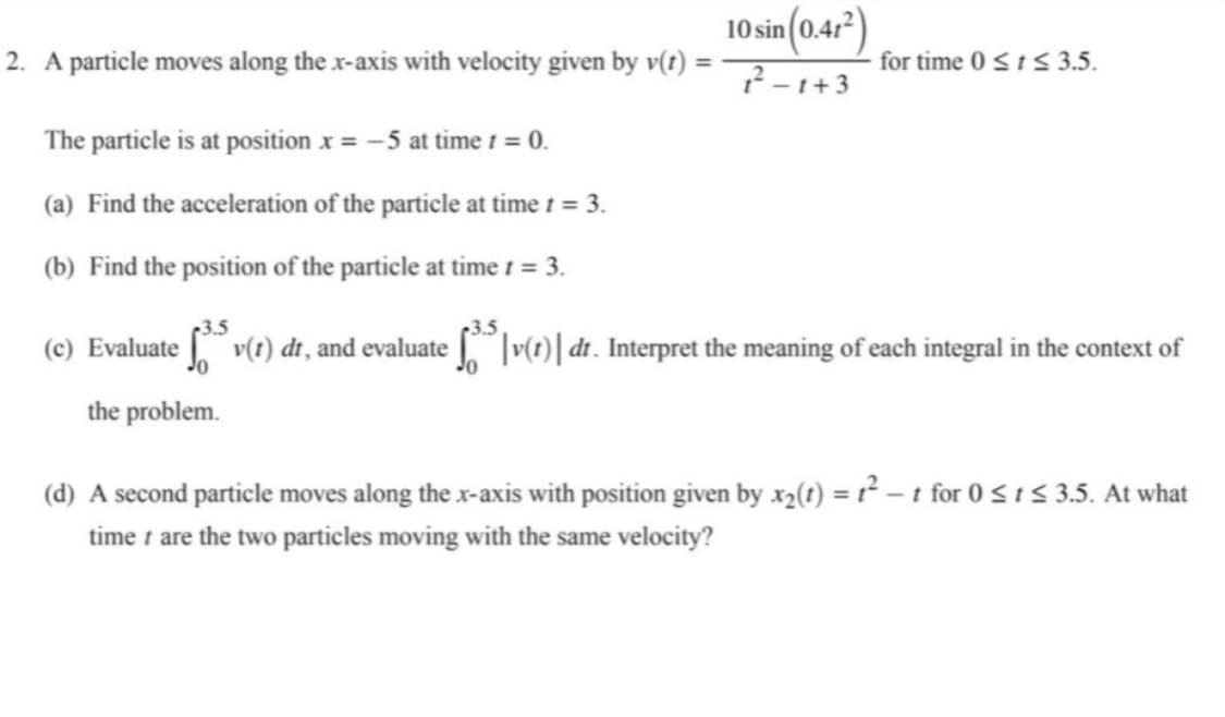 10 sin (0.47)
2. A particle moves along the x-axis with velocity given by v(t) -
for time 0 <t< 3.5.
-1+3
The particle is at position x = -5 at time t = 0.
(a) Find the acceleration of the particle at time t = 3.
(b) Find the position of the particle at time t = 3.
(c) Evaluate v(1) dr, and evaluate |v(1)| dt. Interpret the meaning of each integral in the context of
the problem.
(d) A second particle moves along the x-axis with position given by x2(t) = r² – t for 0 si5 3.5. At what
time 1 are the two particles moving with the same velocity?
