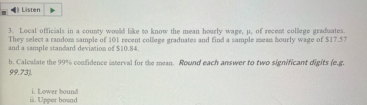 Listen
3. Local officials in a county would like to know the mean hourly wage, u, of recent college graduates.
They select a random sample of 101 recent college graduates and find a sample mean hourly wage of S17.57
and a sample standard deviation of $10.84.
b. Calculate the 99% confidence interval for the mean. Round each answer to two significant digits (e.g.
99.73).
i. Lower bound
ii. Upper bound
