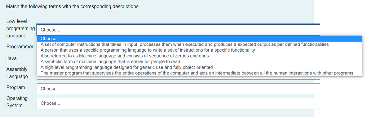 Match the following terms with the corresponding descriptions
Low-level
programming
Choose.
language
Choose.
A set of computer instructions that takes in input, processes them when executed and produces a expected output as per defined functionalities
A person that uses a specific programming language to write a set of instructions for a specific functionality
Also referred to as Machine language and consists of sequence of zeroes and ones
A symbolic form of machine language that is easier for people to read
A high-level programming language designed for generic use and fully object-oriented
The master program that supervises the entire operations of the computer and acts an intermediate between all the human interactions with other programs
Programmer
Java
Assembly
Language
Program
Choose...
Operating
Choose...
System
