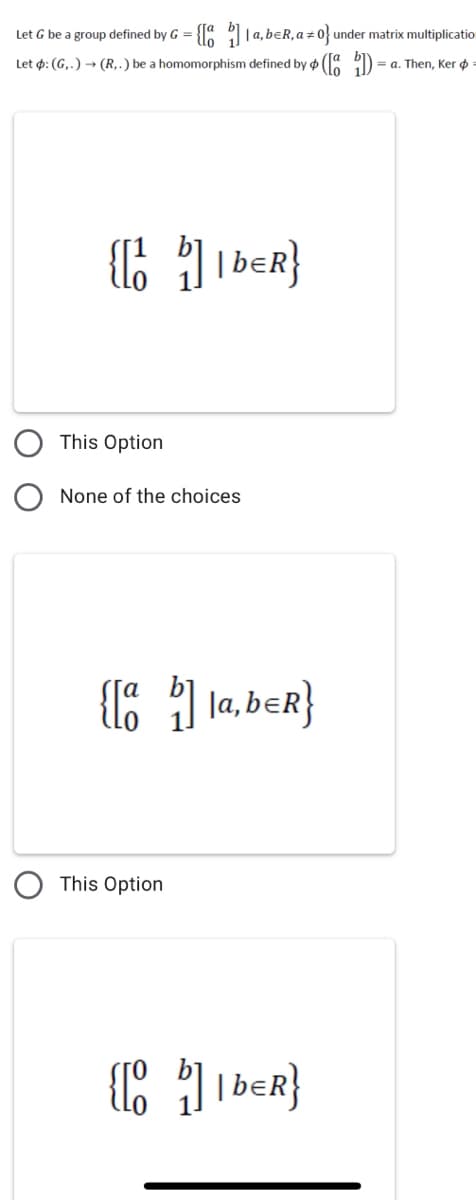 Let G be a group defined by G = {" 1a, beR, a + 0 under matrix multiplicatio
Let p: (G,.) → (R,.) be a homomorphism defined by o ( :D
= a. Then, Ker ø
1IbeR}
This Option
None of the choices
{E ) la, ber}
This Option
IbeR}
