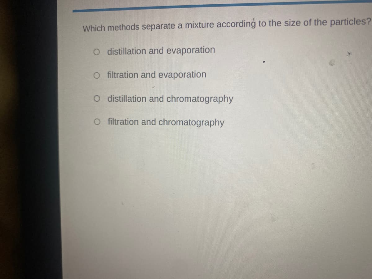 Which methods separate a mixture according to the size of the particles?
O distillation and evaporation
O filtration and evaporation
O distillation and chromatography
filtration and chromatography
