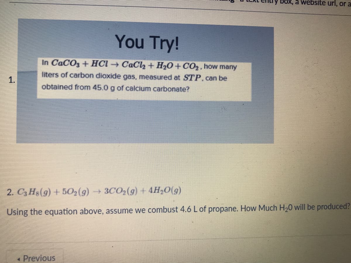 Box, a website url, or a
You Try!
In CaCO3 + HCI → CaCl, + H2O+CO2, how many
liters of carbon dioxide gas, measured at STP.can be
1.
obtained from 45.0 g of calcium carbonate?
2. C3 Hs(9) + 502(g)
+ 3CO2(g) + 4H„O(g)
Using the equation above, assume we combust 4.6 L of propane. How Much H20 will be produced?
« Previous
