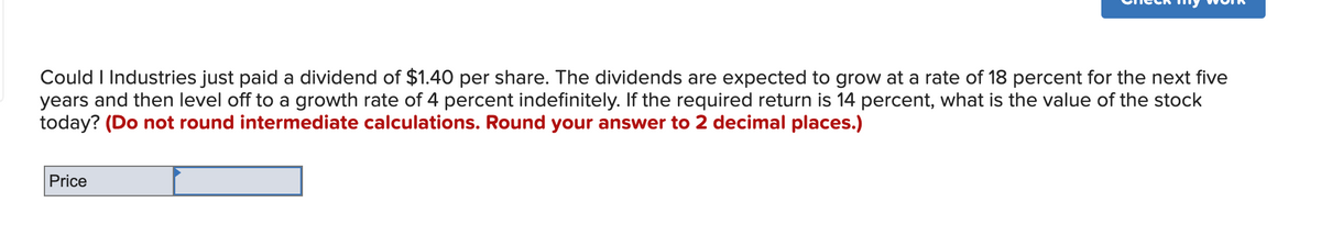 Could I Industries just paid a dividend of $1.40 per share. The dividends are expected to grow at a rate of 18 percent for the next five
years and then level off to a growth rate of 4 percent indefinitely. If the required return is 14 percent, what is the value of the stock
today? (Do not round intermediate calculations. Round your answer to 2 decimal places.)
Price
