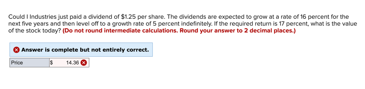 Could I Industries just paid a dividend of $1.25 per share. The dividends are expected to grow at a rate of 16 percent for the
next five years and then level off to a growth rate of 5 percent indefinitely. If the required return is 17 percent, what is the value
of the stock today? (Do not round intermediate calculations. Round your answer to 2 decimal places.)
X Answer is complete but not entirely correct.
Price
2$
14.36 X
