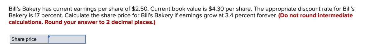 Bill's Bakery has current earnings per share of $2.50. Current book value is $4.30 per share. The appropriate discount rate for Bill's
Bakery is 17 percent. Calculate the share price for Bill's Bakery if earnings grow at 3.4 percent forever. (Do not round intermediate
calculations. Round your answer to 2 decimal places.)
Share price
