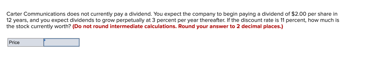 Carter Communications does not currently pay a dividend. You expect the company to begin paying a dividend of $2.00 per share in
12 years, and you expect dividends to grow perpetually at 3 percent per year thereafter. If the discount rate is 11 percent, how much is
the stock currently worth? (Do not round intermediate calculations. Round your answer to 2 decimal places.)
Price
