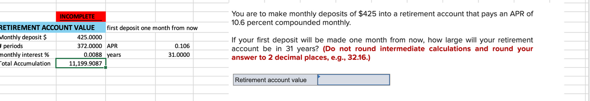 You are to make monthly deposits of $425 into a retirement account that pays an APR of
10.6 percent compounded monthly.
INCOMPLETE
RETIREMENT ACCOUNT VALUE
first deposit one month from now
Monthly deposit $
# periods
monthly interest %
425.0000
If your first deposit will be made one month from now, how large will your retirement
account be in 31 years? (Do not round intermediate calculations and round your
answer to 2 decimal places, e.g., 32.16.)
372.0000 APR
0.106
0.0088 years
31.0000
Total Accumulation
11,199.9087
Retirement account value
