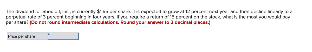 The dividend for Should I, Inc., is currently $1.65 per share. It is expected to grow at 12 percent next year and then decline linearly to a
perpetual rate of 3 percent beginning in four years. If you require a return of 15 percent on the stock, what is the most you would pay
per share? (Do not round intermediate calculations. Round your answer to 2 decimal places.)
Price per share
