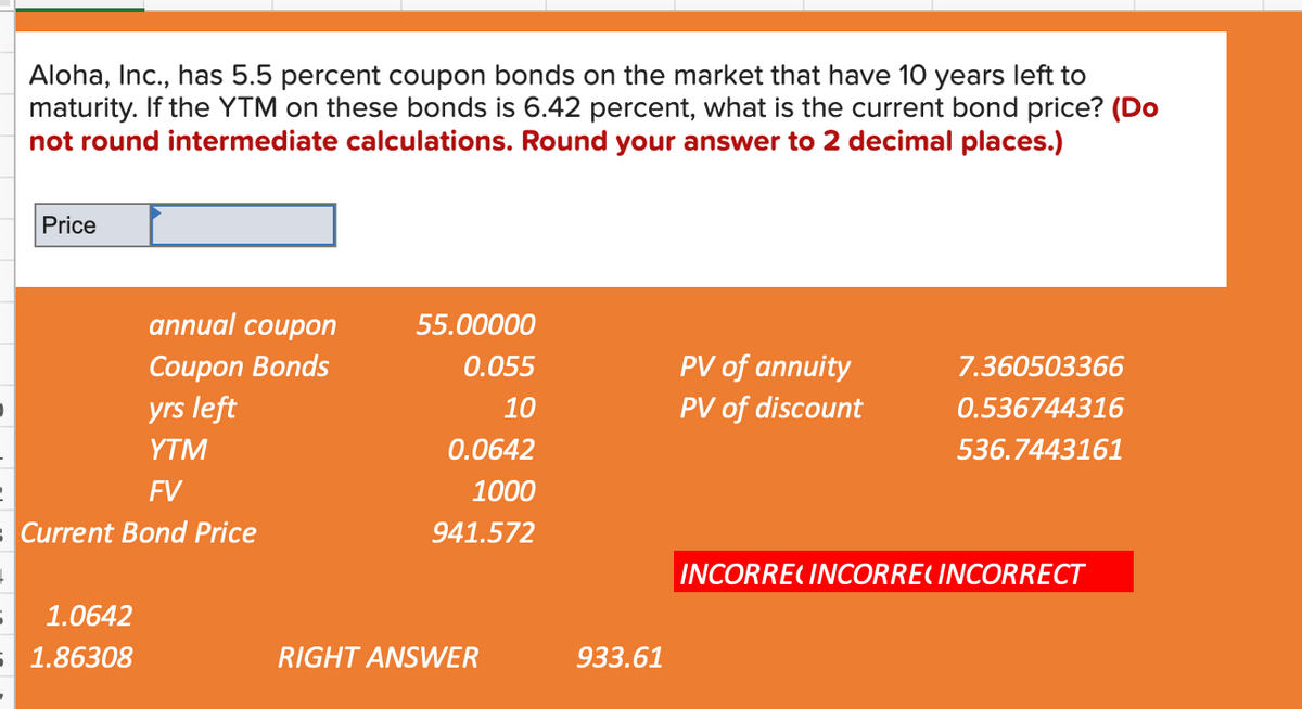 Aloha, Inc., has 5.5 percent coupon bonds on the market that have 10 years left to
maturity. If the YTM on these bonds is 6.42 percent, what is the current bond price? (Do
not round intermediate calculations. Round your answer to 2 decimal places.)
Price
annual coupon
55.00000
Coupon Bonds
0.055
PV of annuity
7.360503366
yrs left
10
PV of discount
0.536744316
YTM
0.0642
536.7443161
FV
1000
sCurrent Bond Price
941.572
INCORRE( INCORRE( INCORRECT
1.0642
5 1.86308
RIGHT ANSWER
933.61
