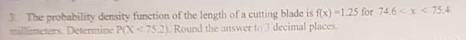 3. The probability density function of the length of a cutting blade is f(x)=1.25 for 74.6 < x < 75.4
millimeters. Determine P(X<75.2). Round the answer to decimal places.