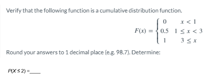 Verify that the following function is a cumulative distribution function.
0
0.5
1
F(x) =
Round your answers to 1 decimal place (e.g. 98.7). Determine:
P(X ≤2) =_
x < 1
1<x<3
3 ≤x