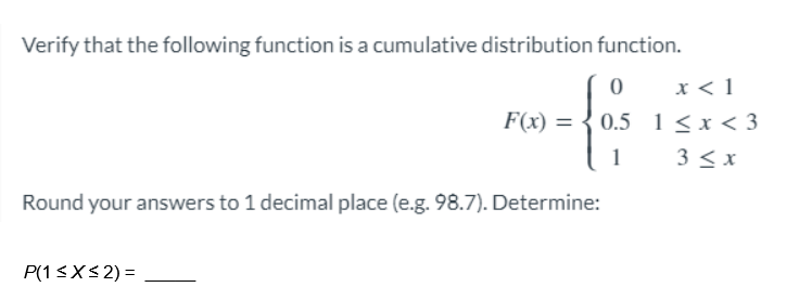 Verify that the following function is a cumulative distribution function.
0
no-fari
F(x) =
1
x < 1
0.5 1<x<3
3 ≤ x
Round your answers to 1 decimal place (e.g. 98.7). Determine:
P(1 ≤x≤2) =