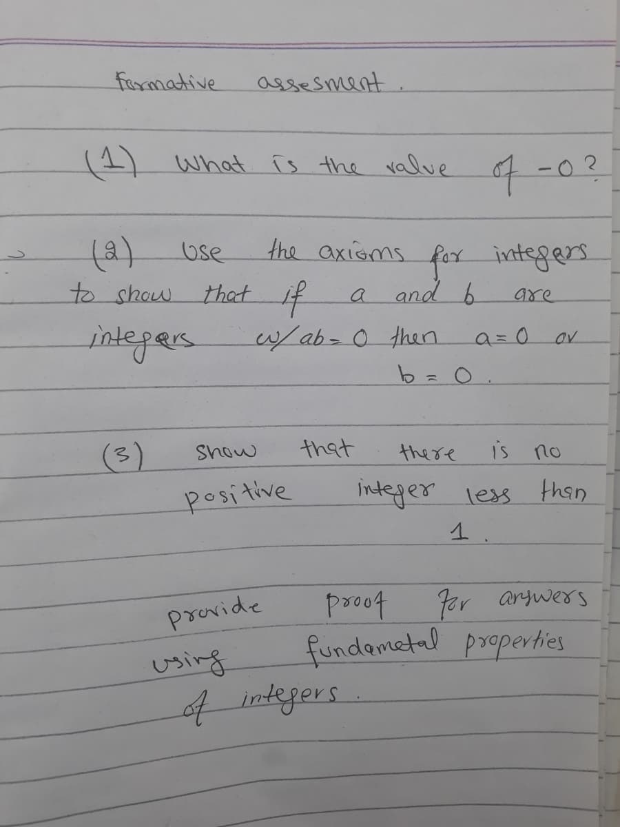 formative
(1) What is the valve
(2)
to show
Use
integers
assesment.
that if
using
the axioms for integers
a and b
are
w/ ab = 0 then
Show
positive
provide
that
b = 0
of integers
of -0?
there
a=0
is no
integer less than
1
OV
proof
For answers
fundametal properties