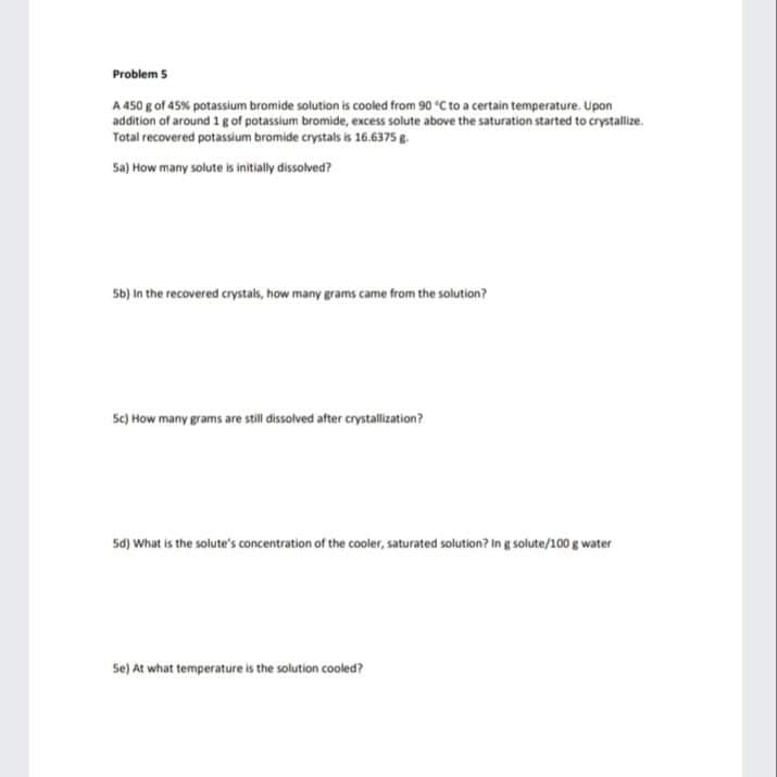 Problem 5
A 450 g of 45% potassium bromide solution is cooled from 90 "C to a certain temperature. Upon
addition of around 1 g of potassium bromide, excess solute above the saturation started to crystallize.
Total recovered potassium bromide crystals is 16.6375g.
Sa) How many solute is initially dissolved?
Sb) in the recovered crystals, how many grams came from the solution?
5c) How many grams are still dissolved after crystallization?
5d) What is the solute's concentration of the cooler, saturated solution? in g solute/100 g water
Se) At what temperature is the solution cooled?
