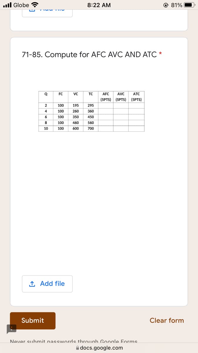 ull Globe
8:22 AM
@ 81%
71-85. Compute for AFC AVC AND ATC *
FC
vc
TC
AFC
AVC
ATC
(5PTS) (5PTS)
(5PTS)
100
195
295
4
100
260
360
100
350
450
8
100
460
560
10
100
600
700
1 Add file
Submit
Clear form
Never submit nasswords throuah Google Forms
A docs.google.com
