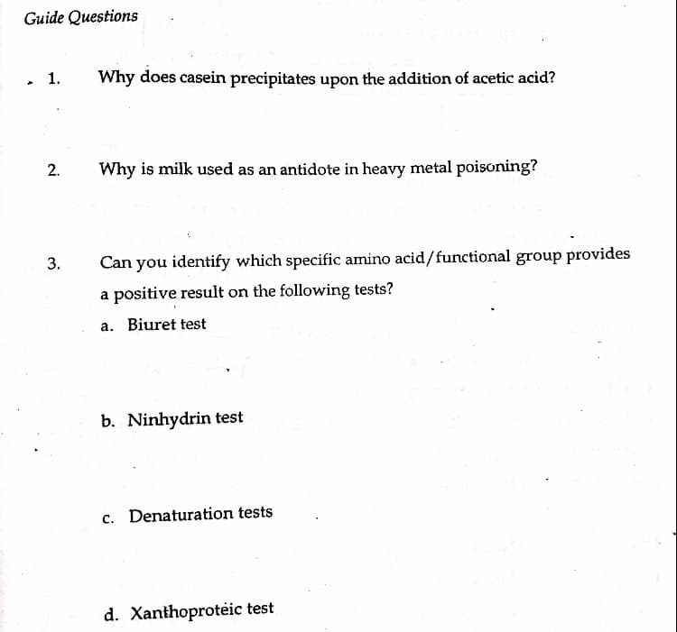 Guide Questions
▲
1.
2.
3.
Why does casein precipitates upon the addition of acetic acid?
Why is milk used as an antidote in heavy metal poisoning?
Can you identify which specific amino acid/functional group provides
a positive result on the following tests?
a. Biuret test
b. Ninhydrin test
c. Denaturation tests
d. Xanthoprotéic test