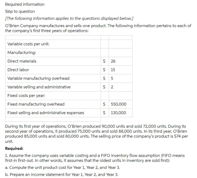 Required information
Skip to question
[The following information applies to the questions displayed below.]
O'Brien Company manufactures and sells one product. The following information pertains to each of
the company's first three years of operations:
Variable costs per unit:
Manufacturing:
Direct materials
$ 26
Direct labor
$ 15
Variable manufacturing overhead
Variable selling and administrative
$ 2
Fixed costs per year:
Fixed manufacturing overhead
S 550,000
Fixed selling and administrative expenses
$ 130,000
During its first year of operations, O'Brien produced 90,000 units and sold 72,000 units. During its
second year of operations, it produced 75,000 units and sold 88,000 units. In its third year, O'Brien
produced 85,000 units and sold 80,000 units. The selling price of the company's product is $74 per
unit.
Required:
1. Assume the company uses variable costing and a FIFO inventory flow assumption (FIFO means
first-in first-out. In other words, it assumes that the oldest units in inventory are sold first):
a. Compute the unit product cost for Year 1, Year 2, and Year 3.
b. Prepare an income statement for Year 1, Year 2, and Year 3.
