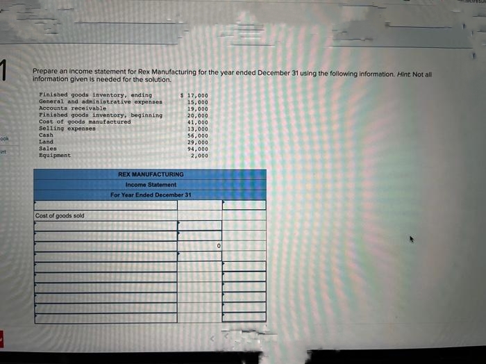 1
Prepare an income statement for Rex Manufacturing for the year ended December 31 using the following information. Hint Not all
information given is needed for the solution.
ook
int
Finished goods inventory, ending.
General and administrative expenses
Accounts receivable
Finished goods inventory, beginning
Cost of goods manufactured
Selling expenses
Cash
Land
Sales
Equipment
Cost of goods sold
$ 17,000
15,000
19,000
20,000
41,000
13,000
56,000
29,000
94,000.
2,000
REX MANUFACTURING
Income Statement
For Year Ended December 31
0