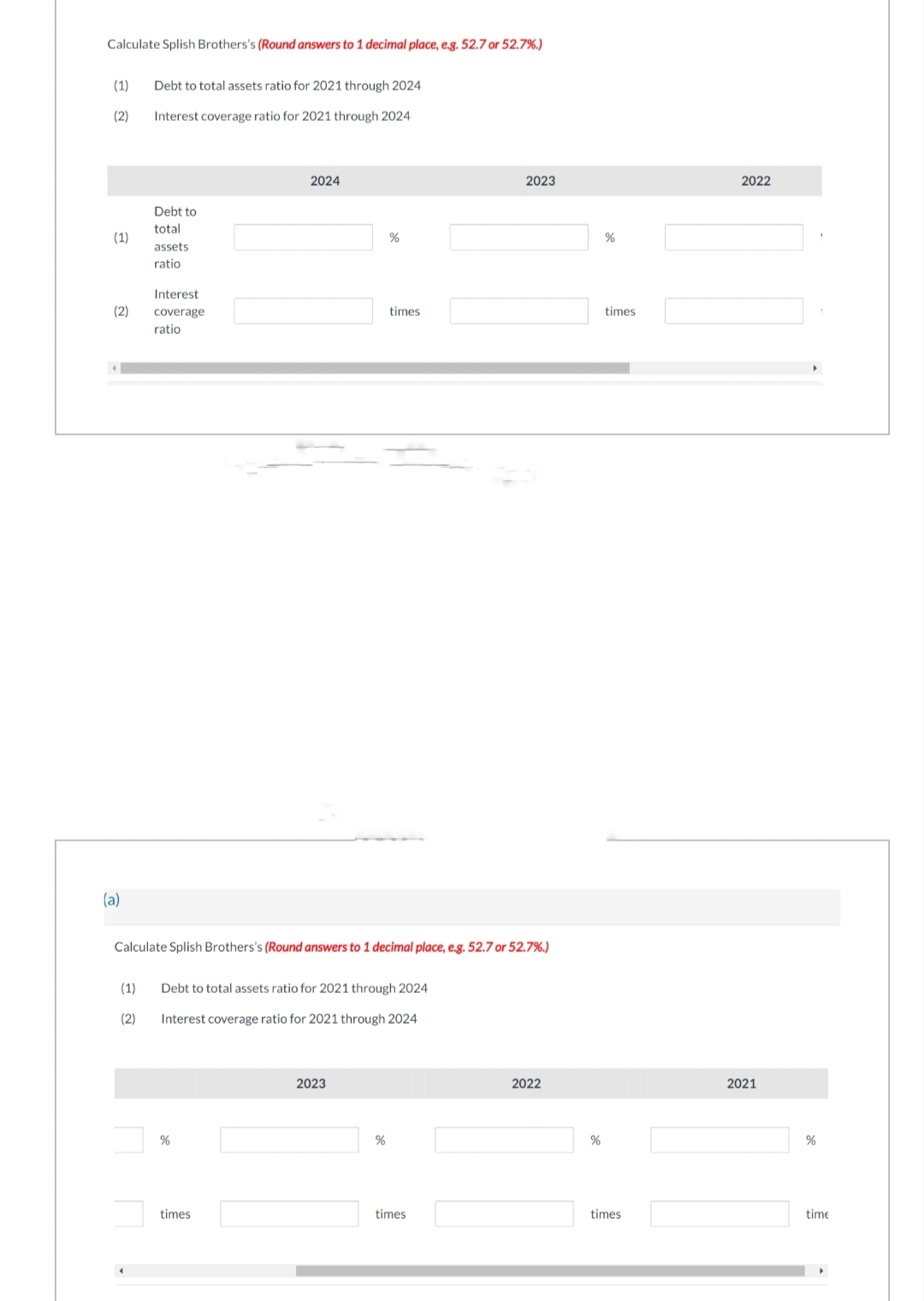 Calculate Splish Brothers's (Round answers to 1 decimal place, e.g. 52.7 or 52.7%.)
(1) Debt to total assets ratio for 2021 through 2024
(2)
Interest coverage ratio for 2021 through 2024
(1)
(2)
(a)
Debt to
total
assets
ratio
Interest
coverage
ratio
2024
%
times
Calculate Splish Brothers's (Round answers to 1 decimal place, e.g. 52.7 or 52.7%.)
(1) Debt to total assets ratio for 2021 through 2024
(2)
Interest coverage ratio for 2021 through 2024
%
2023
times
%
2023
times
2022
%
%
times
times
2022
2021
%
time