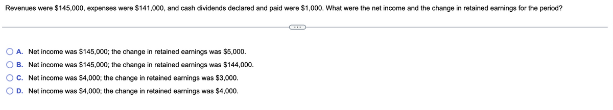 Revenues were $145,000, expenses were $141,000, and cash dividends declared and paid were $1,000. What were the net income and the change in retained earnings for the period?
A. Net income was $145,000; the change in retained earnings was $5,000.
B. Net income was $145,000; the change in retained earnings was $144,000.
C. Net income was $4,000; the change in retained earnings was $3,000.
D. Net income was $4,000; the change in retained earnings was $4,000.